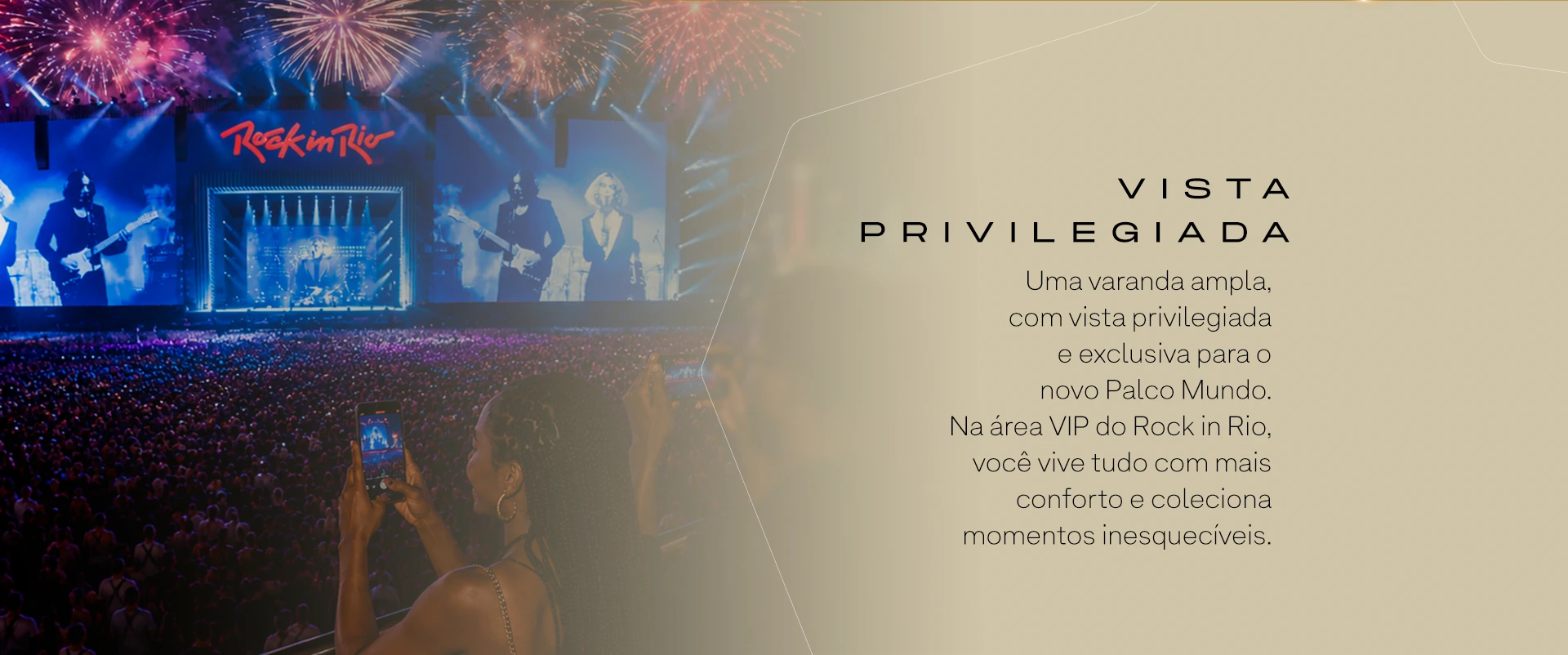 VISTA PRIVILEGIADA. Uma varanda ampla, com vista privilegiada e exclusiva para o novo Palco Mundo. Na área VIP do Rock in Rio, você vive tudo com mais conforto e coleciona momentos inesquecíveis.