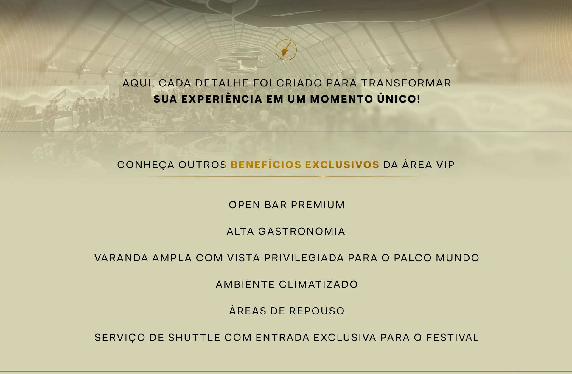 Aqui, cada detalhe foi criado para transformar sua experiência em um momento único. Conheça outros benefícios exclusivos da área VIP. Open bar premium. Alta gastronomia. Varanda ampla com vista privilegiada para o Palco Mundo. Ambiente climatizado. Áreas de repouso. Serviço de shuttle com entrada exclusiva para o festival.