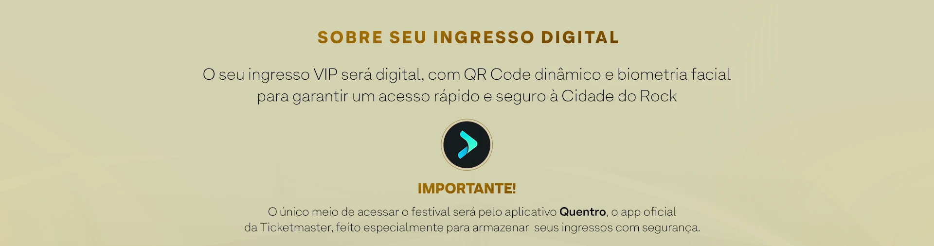 SOBRE SEU INGRESSO DIGITAL. O seu ingresso VIP será digital, com QR Code dinâmico e biometria facial para garantir um acesso rápido e seguro à Cidade do Rock. IMPORTANTE! O único meio de acessar o festival será pelo aplicativo Quentro, o app oficial da Ticketmaster, feito especialmente para armazenar seus ingressos com segurança.