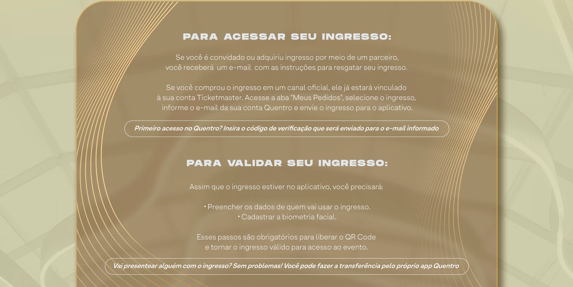 PARA ACESSAR SEU INGRESSO. Se você é convidado ou adquiriu ingresso por meio de um parceiro, você receberá um e-mail com as instruções para resgatar seu ingresso. Se você comprou o ingresso em um canal oficial, ele já estará vinculado à sua conta Ticketmaster. PARA VALIDAR SEU INGRESSO. Preencher os dados de quem vai usar o ingresso e cadastrar a biometria facial.