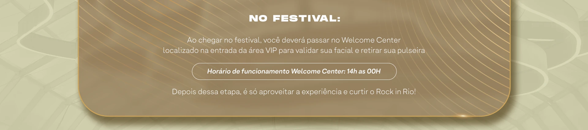 NO FESTIVAL. Ao chegar no festival, você deverá passar no Welcome Center localizado na entrada da área VIP para validar sua facial e retirar sua pulseira. Horário de funcionamento Welcome Center: 14h às 00H. Depois dessa etapa, é só aproveitar a experiência e curtir o Rock in Rio!