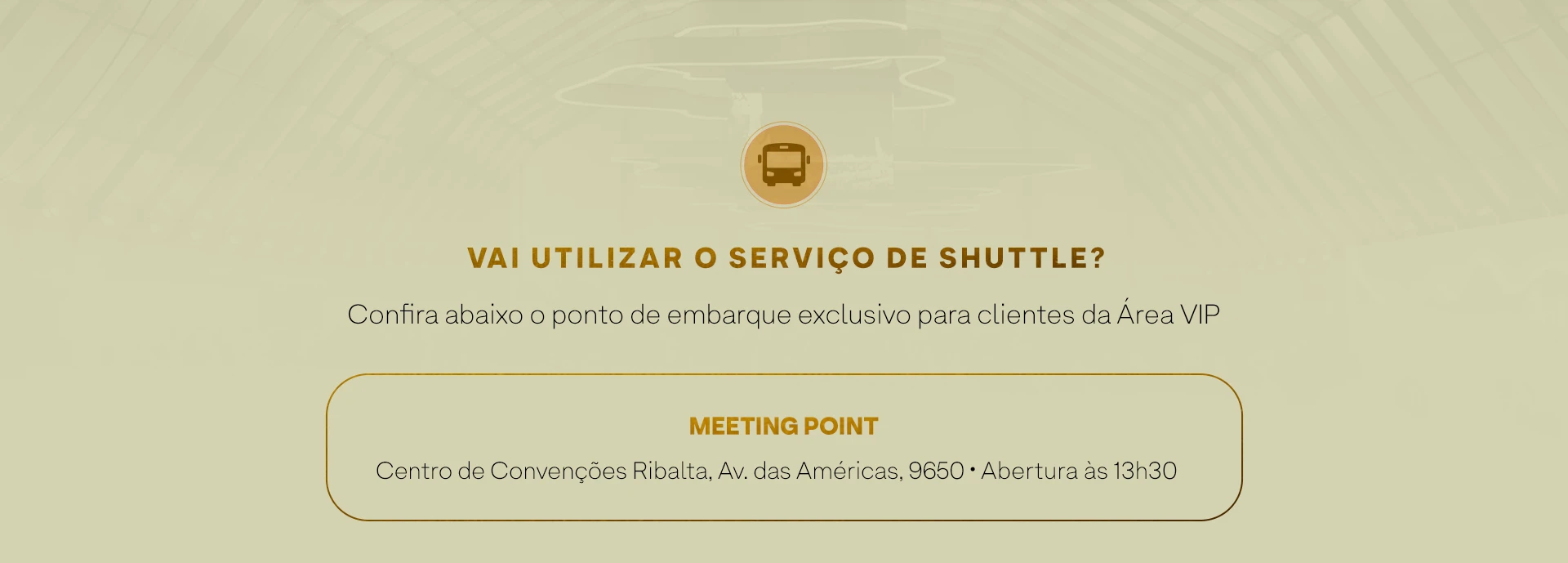 VAI UTILIZAR O SERVIÇO DE SHUTTLE? Confira abaixo o ponto de embarque exclusivo para clientes da Área VIP. MEETING POINT. Centro de Convenções Ribalta, Av. das Américas, 9650. Abertura às 13h30.